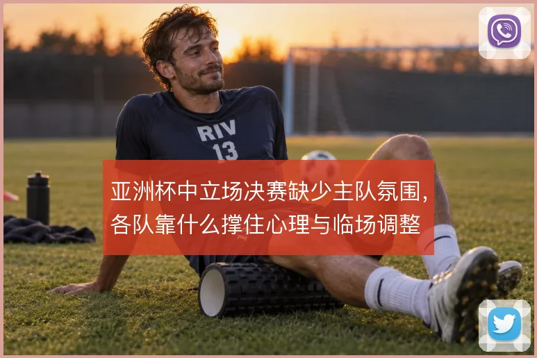 亚洲杯中立场决赛缺少主队氛围，各队靠什么撑住心理与临场调整