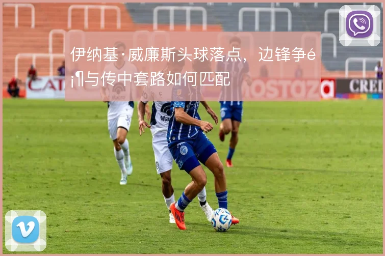 伊纳基·威廉斯头球落点,边锋争顶与传中套路如何匹配
