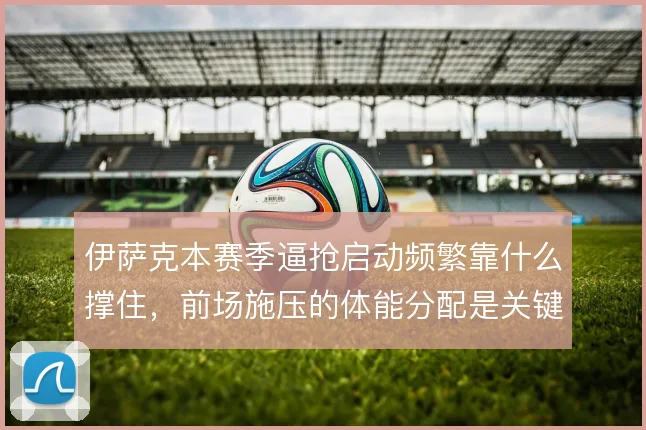 伊萨克本赛季逼抢启动频繁靠什么撑住，前场施压的体能分配是关键