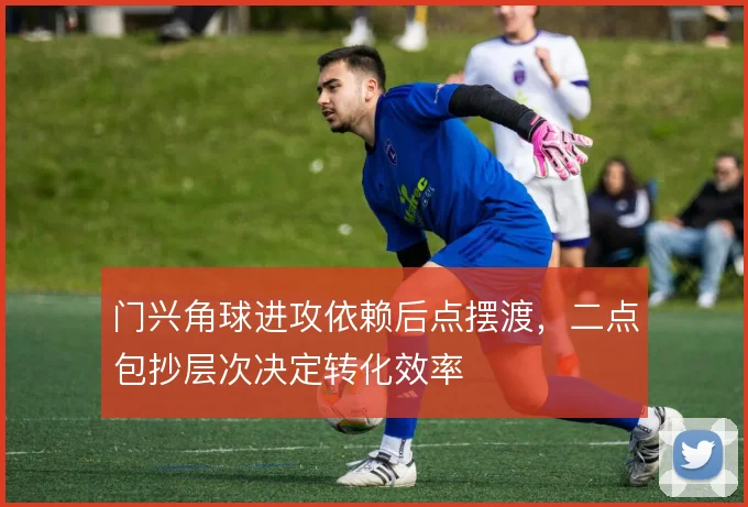 门兴角球进攻依赖后点摆渡，二点包抄层次决定转化效率