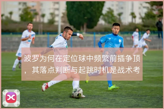 波罗为何在定位球中频繁前插争顶,其落点判断与起跳时机是战术考量