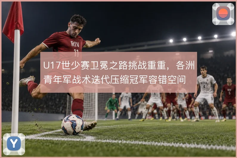 U17世少赛卫冕之路挑战重重，各洲青年军战术迭代压缩冠军容错空间