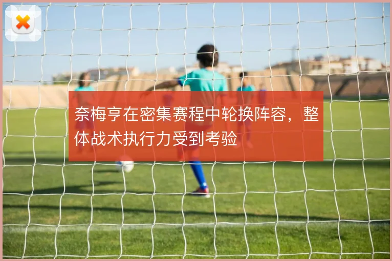 奈梅亨在密集赛程中轮换阵容,整体战术执行力受到考验