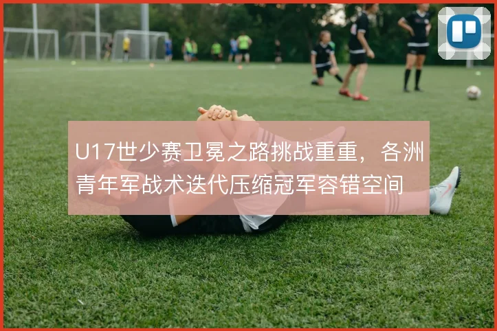 U17世少赛卫冕之路挑战重重，各洲青年军战术迭代压缩冠军容错空间