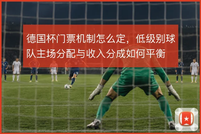 德国杯门票机制怎么定，低级别球队主场分配与收入分成如何平衡