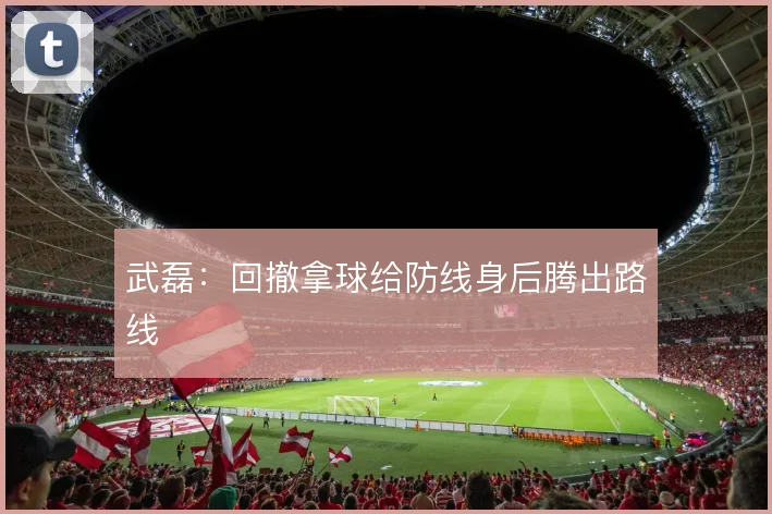 武磊:回撤拿球给防线身后腾出路线