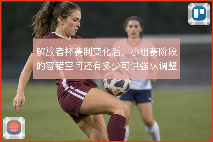 解放者杯赛制变化后，小组赛阶段的容错空间还有多少可供强队调整
