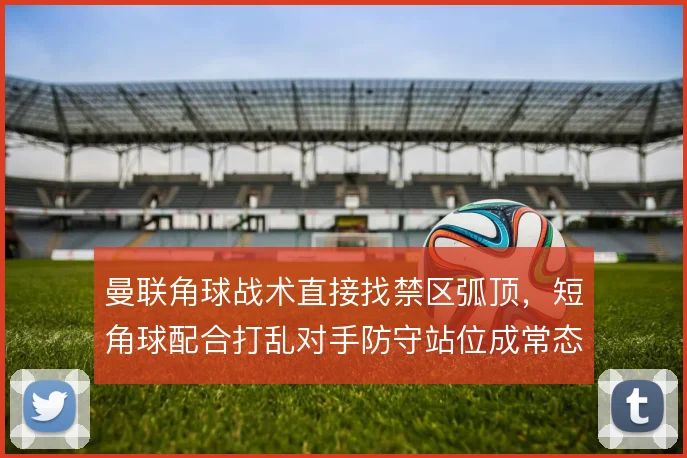 曼联角球战术直接找禁区弧顶，短角球配合打乱对手防守站位成常态
