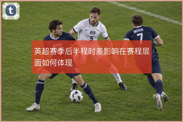 英超赛季后半程时差影响在赛程层面如何体现