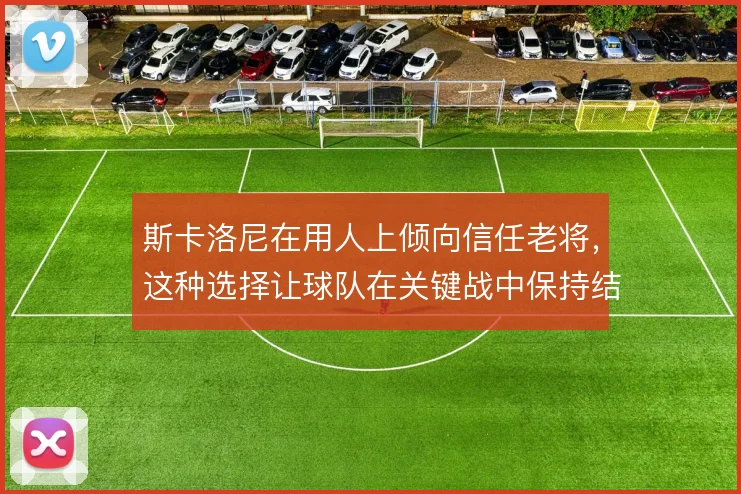 斯卡洛尼在用人上倾向信任老将,这种选择让球队在关键战中保持结构稳定