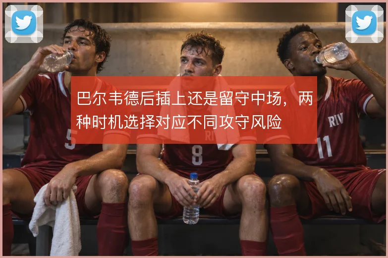 巴尔韦德后插上还是留守中场，两种时机选择对应不同攻守风险