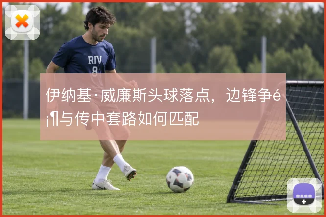 伊纳基·威廉斯头球落点，边锋争顶与传中套路如何匹配